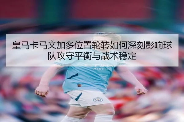 皇马卡马文加多位置轮转如何深刻影响球队攻守平衡与战术稳定