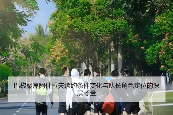 巴黎聚焦阿什拉夫续约条件变化与队长角色定位的深层考量