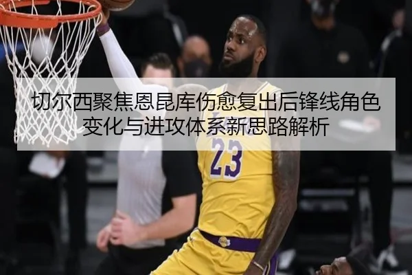 切尔西聚焦恩昆库伤愈复出后锋线角色变化与进攻体系新思路解析