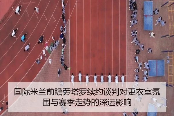 国际米兰前瞻劳塔罗续约谈判对更衣室氛围与赛季走势的深远影响