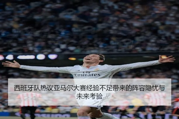 西班牙队热议亚马尔大赛经验不足带来的阵容隐忧与未来考验