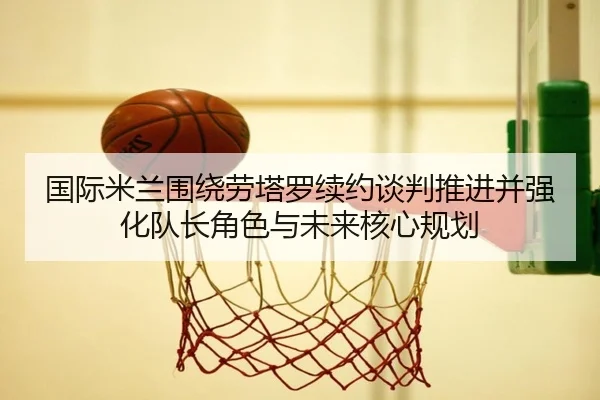 国际米兰围绕劳塔罗续约谈判推进并强化队长角色与未来核心规划